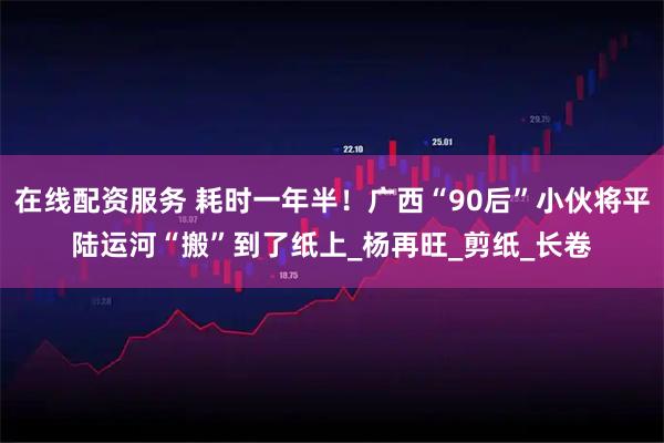 在线配资服务 耗时一年半！广西“90后”小伙将平陆运河“搬”到了纸上_杨再旺_剪纸_长卷
