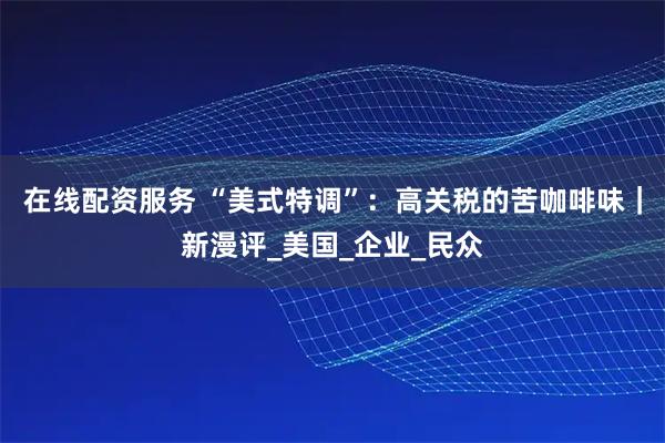 在线配资服务 “美式特调”：高关税的苦咖啡味｜新漫评_美国_企业_民众