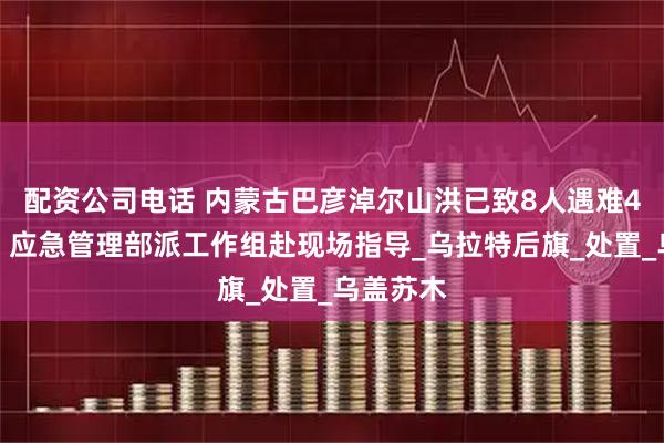 配资公司电话 内蒙古巴彦淖尔山洪已致8人遇难4人失联，应急管理部派工作组赴现场指导_乌拉特后旗_处置_乌盖苏木