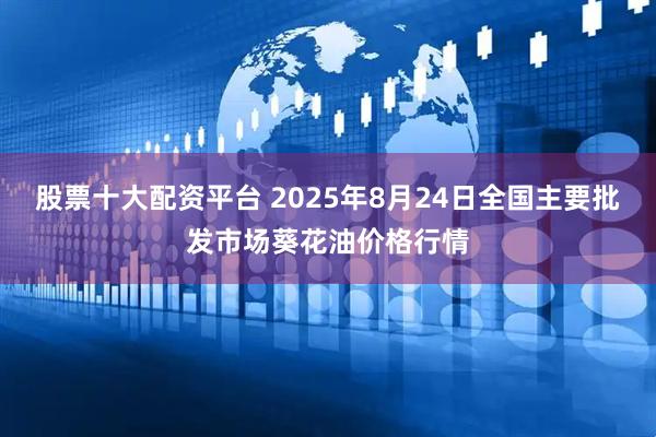 股票十大配资平台 2025年8月24日全国主要批发市场葵花油价格行情