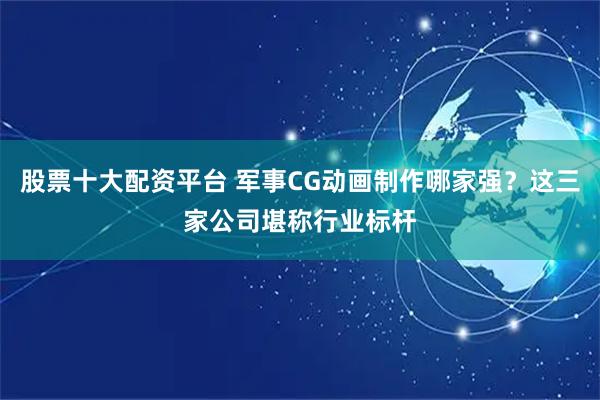 股票十大配资平台 军事CG动画制作哪家强？这三家公司堪称行业标杆