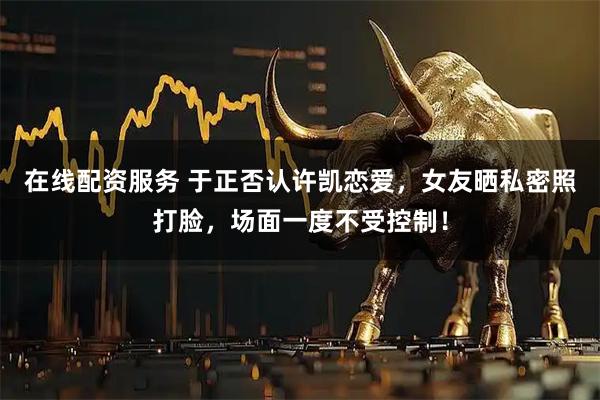 在线配资服务 于正否认许凯恋爱，女友晒私密照打脸，场面一度不受控制！