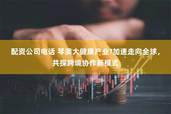 配资公司电话 琴澳大健康产业?加速走向全球,共探跨境协作新模式